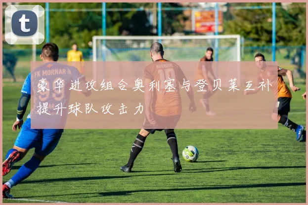 豪华进攻组合奥利塞与登贝莱互补提升球队攻击力