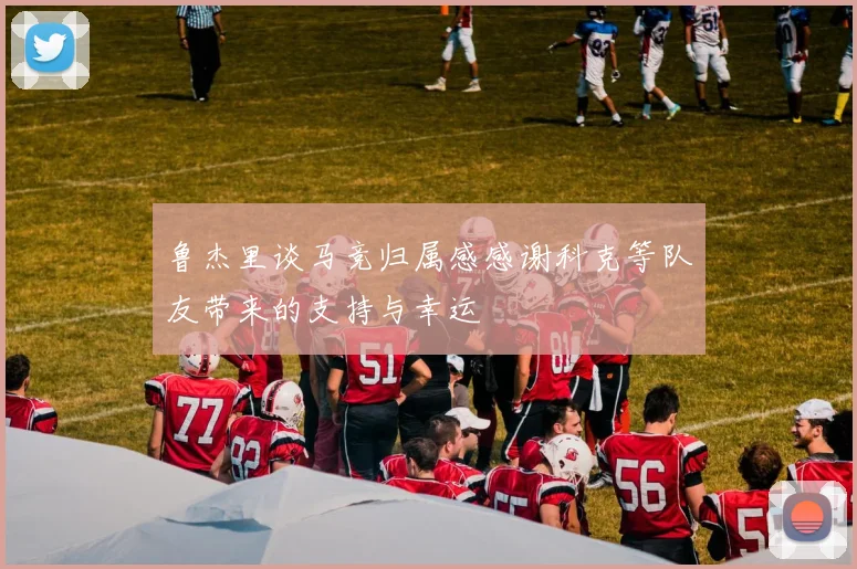鲁杰里谈马竞归属感感谢科克等队友带来的支持与幸运