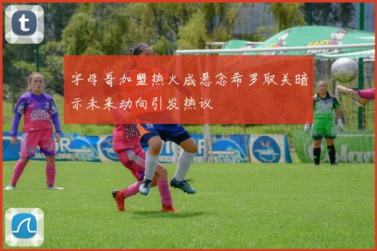 字母哥加盟热火成悬念希罗取关暗示未来动向引发热议