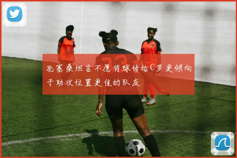 孔塞桑坦言不愿将球传给C罗更倾向于助攻位置更佳的队友