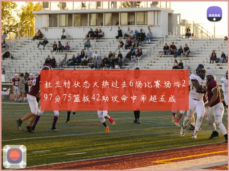 杜兰特状态火热过去6场比赛场均297分75篮板42助攻命中率超五成