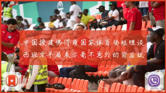 中国援建佛得角国家体育场经理谈西班牙平局表示毫不意外的背后故事