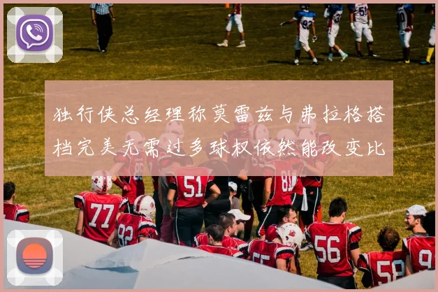 独行侠总经理称莫雷兹与弗拉格搭档完美无需过多球权依然能改变比赛局势