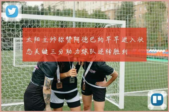 太阳主帅称赞阿德巴约早早进入状态关键三分助力球队逆转胜利