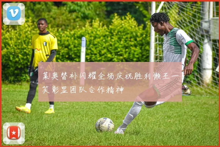 莱奥替补闪耀全场庆祝胜利懒王一笑彰显团队合作精神