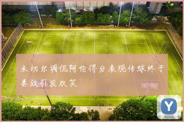 米切尔调侃阿伦得分表现传球终于奏效引发欢笑