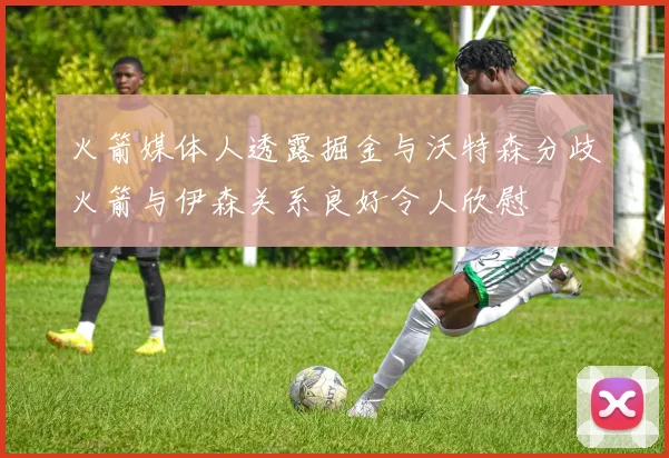 火箭媒体人透露掘金与沃特森分歧火箭与伊森关系良好令人欣慰