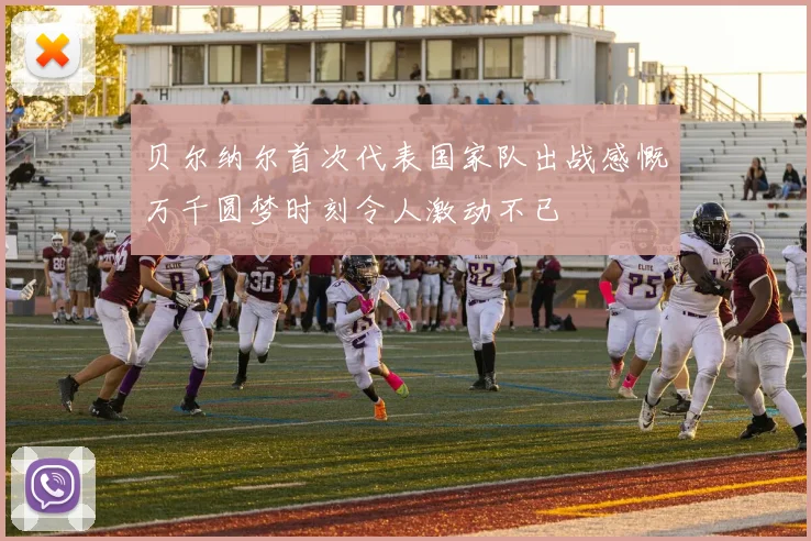 贝尔纳尔首次代表国家队出战感慨万千圆梦时刻令人激动不已