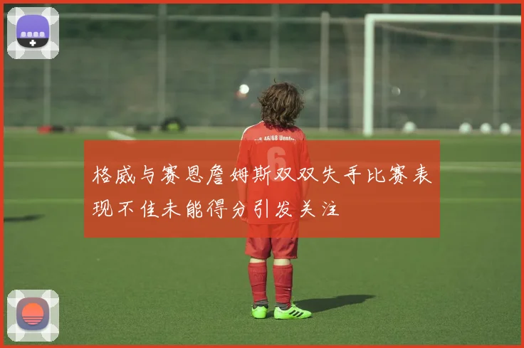 格威与赛恩詹姆斯双双失手比赛表现不佳未能得分引发关注