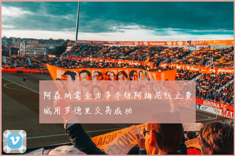 阿森纳需全力争夺琼阿梅尼防止曼城用罗德里交易成功