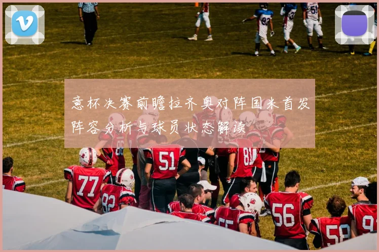 意杯决赛前瞻拉齐奥对阵国米首发阵容分析与球员状态解读