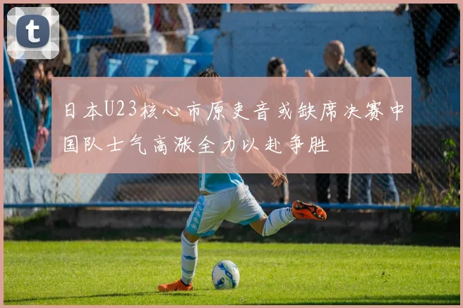 日本U23核心市原吏音或缺席决赛中国队士气高涨全力以赴争胜